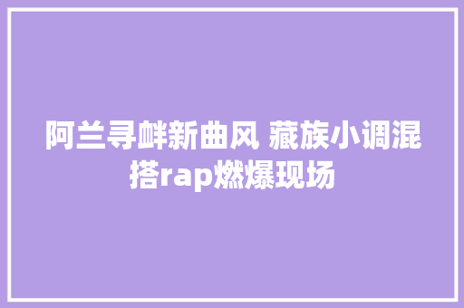 阿兰寻衅新曲风 藏族小调混搭rap燃爆现场