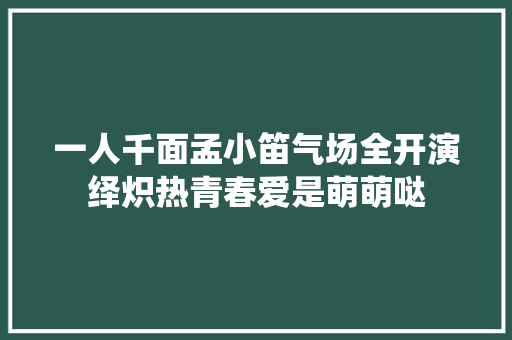一人千面孟小笛气场全开演绎炽热青春爱是萌萌哒