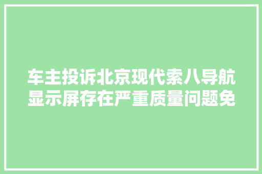 车主投诉北京现代索八导航显示屏存在严重质量问题免费更换问题配件延长电器件质保周期