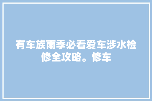 有车族雨季必看爱车涉水检修全攻略。修车