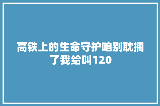 高铁上的生命守护咱别耽搁了我给叫120