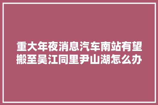 重大年夜消息汽车南站有望搬至吴江同里尹山湖怎么办
