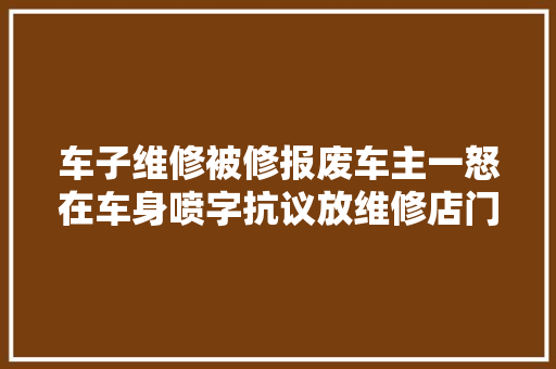 车子维修被修报废车主一怒在车身喷字抗议放维修店门口一个月