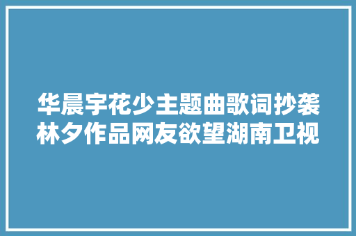 华晨宇花少主题曲歌词抄袭林夕作品网友欲望湖南卫视给回应 休闲娱乐