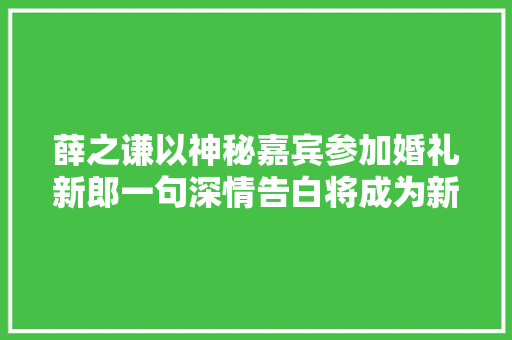 薛之谦以神秘嘉宾参加婚礼新郎一句深情告白将成为新歌的歌词