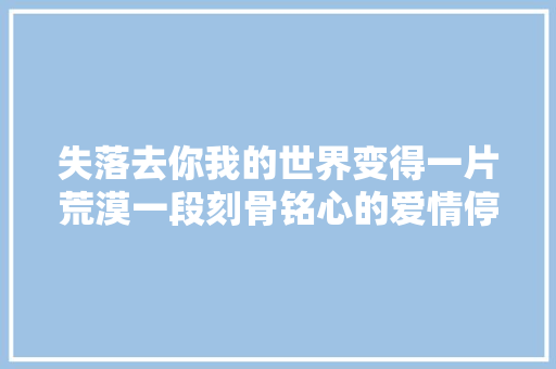 失落去你我的世界变得一片荒漠一段刻骨铭心的爱情停滞
