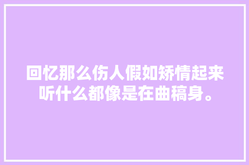 回忆那么伤人假如矫情起来听什么都像是在曲稿身。
