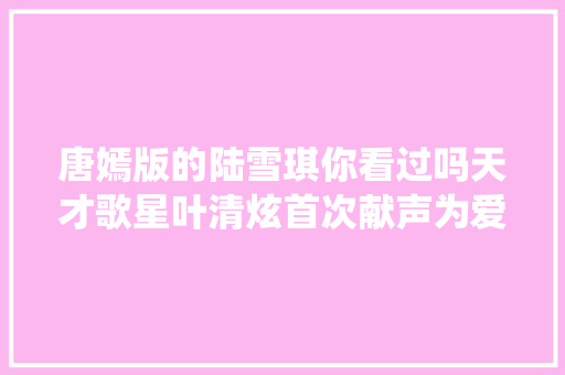 唐嫣版的陆雪琪你看过吗天才歌星叶清炫首次献声为爱诛仙