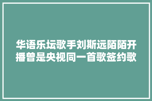华语乐坛歌手刘斯远陌陌开播曾是央视同一首歌签约歌手