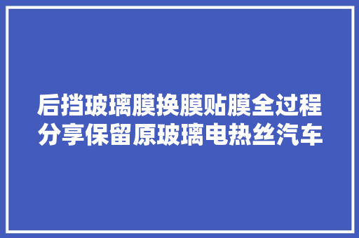 后挡玻璃膜换膜贴膜全过程分享保留原玻璃电热丝汽车贴膜传授教化 汽车知识