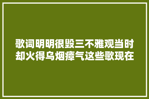 歌词明明很毁三不雅观当时却火得乌烟瘴气这些歌现在越听越纰谬劲