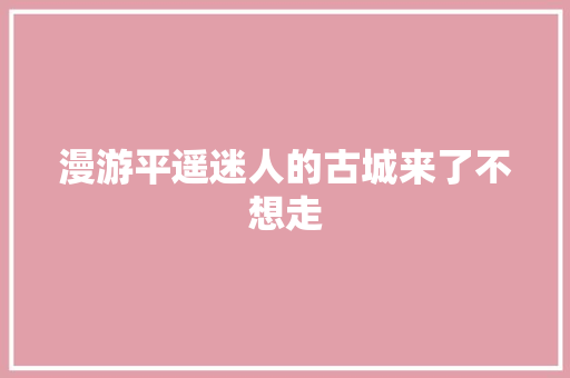 漫游平遥迷人的古城来了不想走
