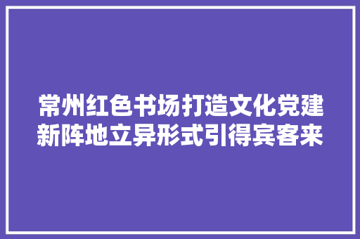 常州红色书场打造文化党建新阵地立异形式引得宾客来 汽车知识