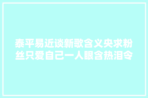 泰平易近谈新歌含义央求粉丝只爱自己一人眼含热泪令人心疼