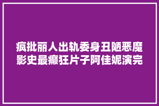疯批丽人出轨委身丑陋恶魔影史最癫狂片子阿佳妮演完差点疯魔