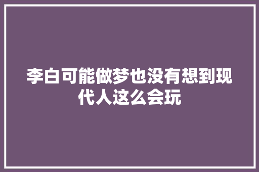 李白可能做梦也没有想到现代人这么会玩