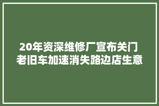 20年资深维修厂宣布关门 老旧车加速消失路边店生意难做