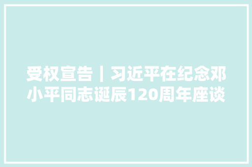 受权宣告｜习近平在纪念邓小平同志诞辰120周年座谈会上的讲话