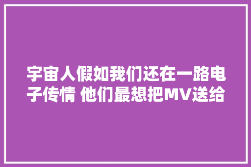 宇宙人假如我们还在一路电子传情 他们最想把MV送给TA