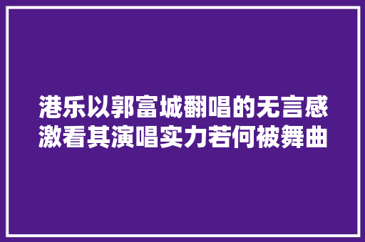 港乐以郭富城翻唱的无言感激看其演唱实力若何被舞曲掩盖