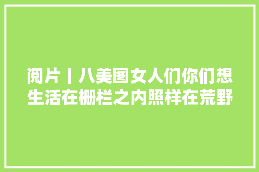 阅片丨八美图女人们你们想生活在栅栏之内照样在荒野之外