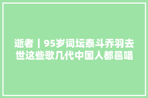 逝者｜95岁词坛泰斗乔羽去世这些歌几代中国人都邑唱