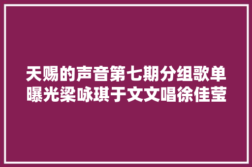 天赐的声音第七期分组歌单曝光梁咏琪于文文唱徐佳莹行走的鱼