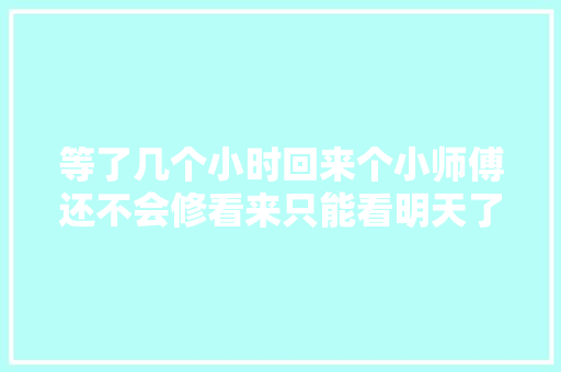 等了几个小时回来个小师傅还不会修看来只能看明天了 汽车知识