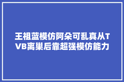 王祖蓝模仿阿朵可乱真从TVB离巢后靠超强模仿能力闯出新路