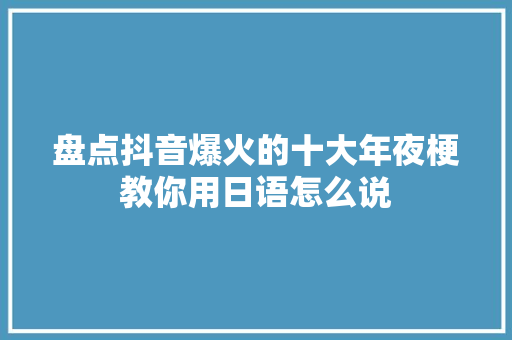 盘点抖音爆火的十大年夜梗教你用日语怎么说