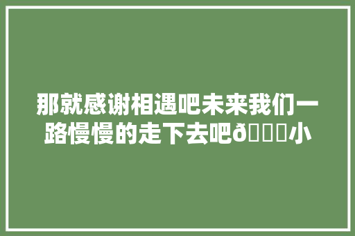 那就感谢相遇吧未来我们一路慢慢的走下去吧💓小韩不吃啦