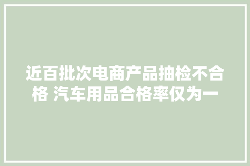 近百批次电商产品抽检不合格 汽车用品合格率仅为一成