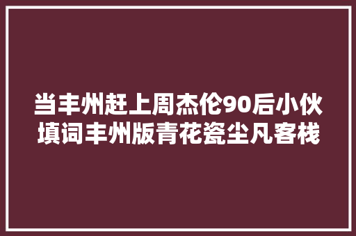 当丰州赶上周杰伦90后小伙填词丰州版青花瓷尘凡客栈