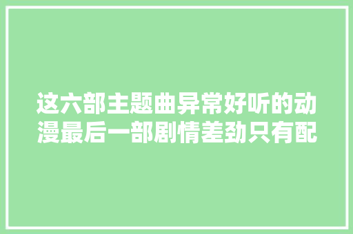 这六部主题曲异常好听的动漫最后一部剧情差劲只有配乐好听