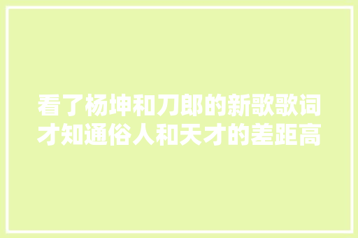 看了杨坤和刀郎的新歌歌词才知通俗人和天才的差距高下立判