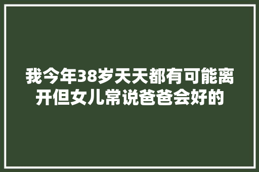 我今年38岁天天都有可能离开但女儿常说爸爸会好的