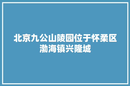 北京九公山陵园位于怀柔区渤海镇兴隆城