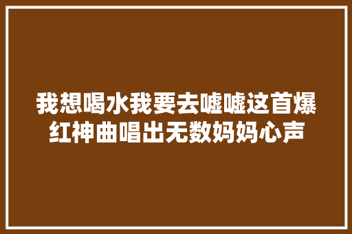 我想喝水我要去嘘嘘这首爆红神曲唱出无数妈妈心声 休闲娱乐