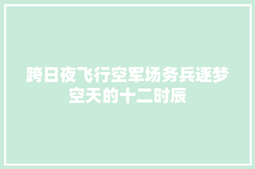 跨日夜飞行空军场务兵逐梦空天的十二时辰