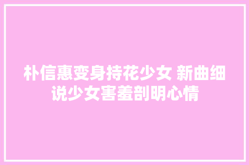 朴信惠变身持花少女 新曲细说少女害羞剖明心情