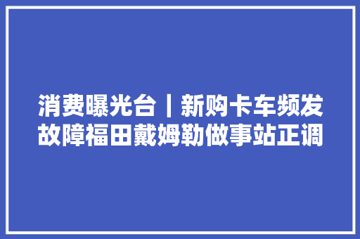消费曝光台｜新购卡车频发故障福田戴姆勒做事站正调试
