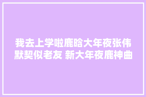 我去上学啦鹿晗大年夜张伟默契似老友 新大年夜鹿神曲赓续