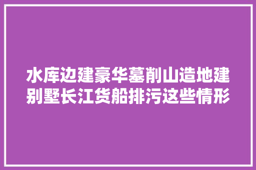 水库边建豪华墓削山造地建别墅长江货船排污这些情形违法事宜处理得咋样了