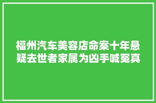 福州汽车美容店命案十年悬疑去世者家属为凶手喊冤真凶另有其人