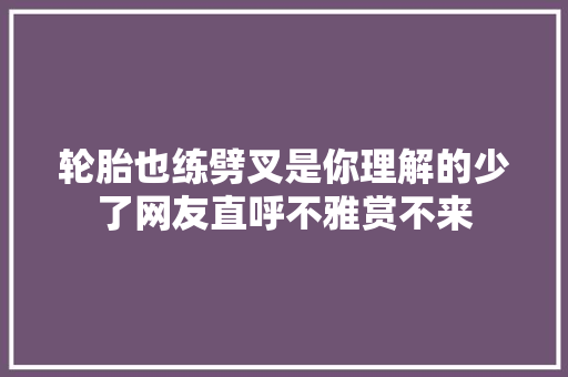 轮胎也练劈叉是你理解的少了网友直呼不雅赏不来