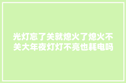 光灯忘了关就熄火了熄火不关大年夜灯灯不亮也耗电吗