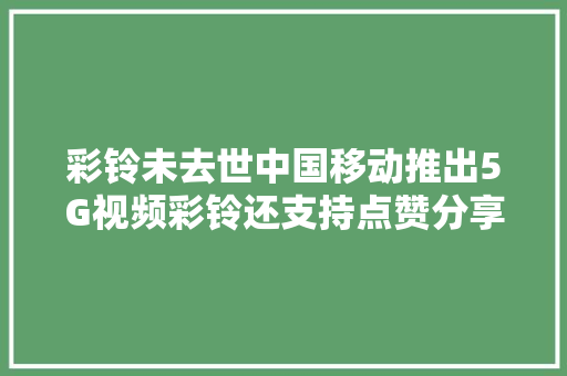 彩铃未去世中国移动推出5G视频彩铃还支持点赞分享谁会买账