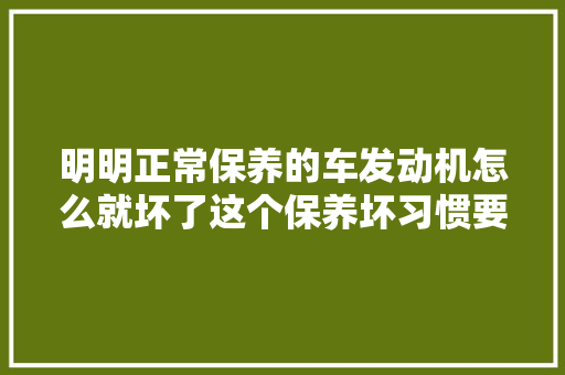 明明正常保养的车发动机怎么就坏了这个保养坏习惯要避开