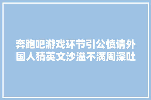 奔跑吧游戏环节引公愤请外国人猜英文沙溢不满周深吐槽