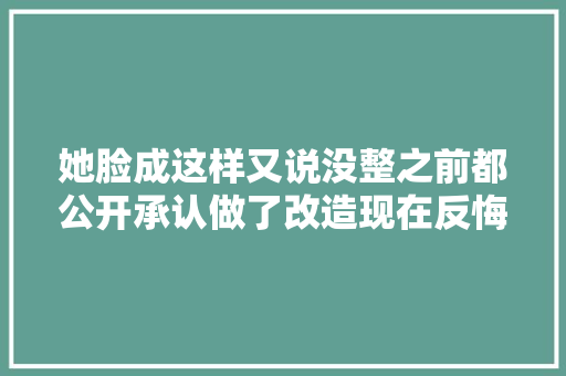 她脸成这样又说没整之前都公开承认做了改造现在反悔了
